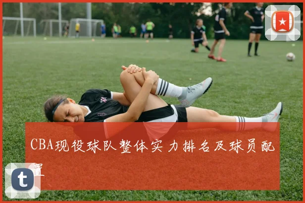 CBA现役球队整体实力排名及球员配置