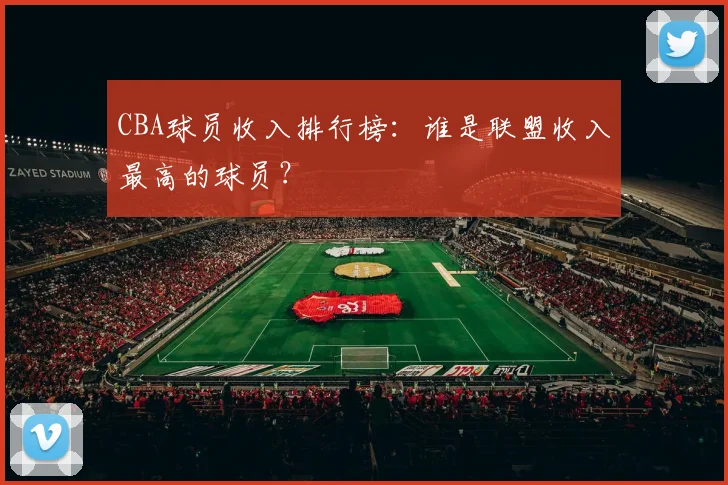 CBA球员收入排行榜：谁是联盟收入最高的球员？