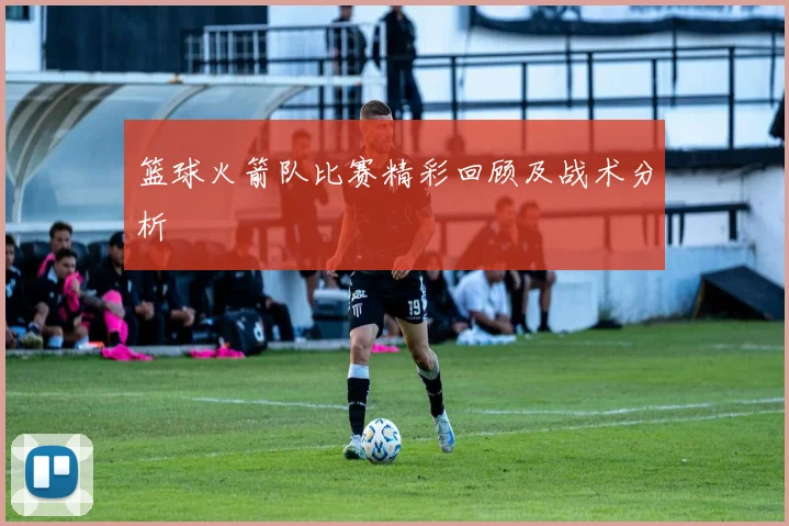 篮球火箭队比赛精彩回顾及战术分析