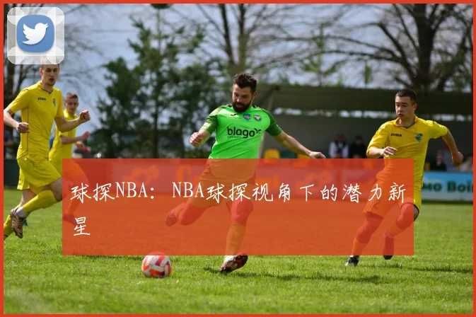 球探NBA:NBA球探视角下的潜力新星