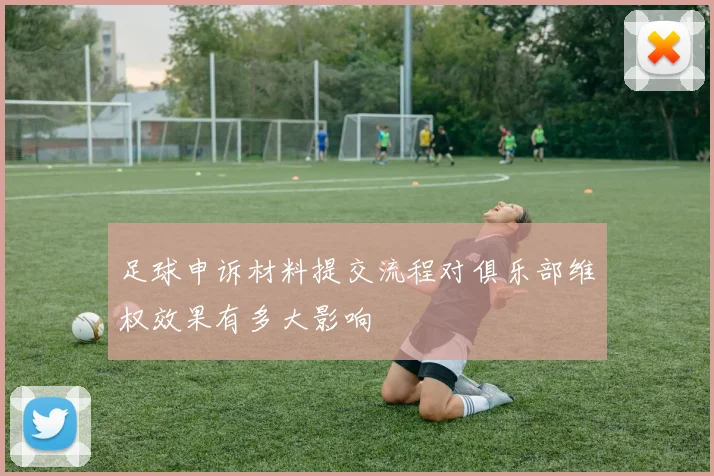 足球申诉材料提交流程对俱乐部维权效果有多大影响