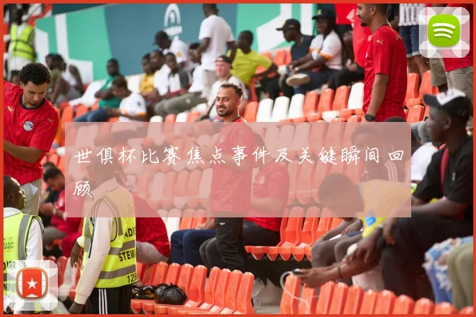 世俱杯比赛焦点事件及关键瞬间回顾